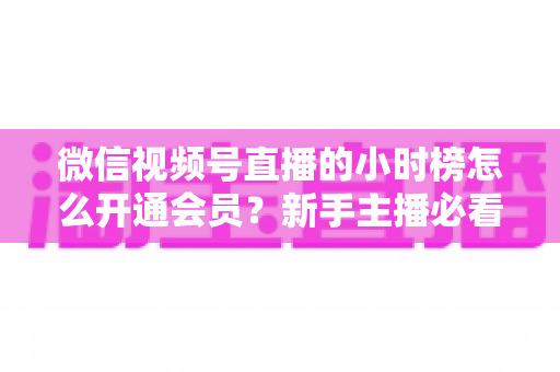 微信视频号直播的小时榜怎么开通会员？新手主播必看的开通条件、详细步骤与冲刺榜单全攻略