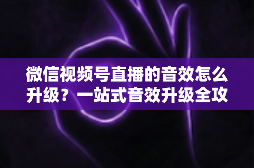 微信视频号直播的音效怎么升级？一站式音效升级全攻略与实用技巧大公开