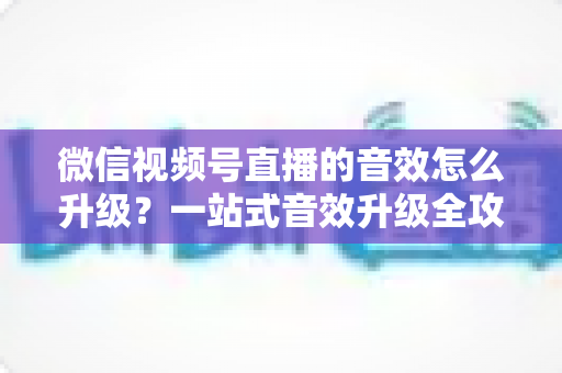 微信视频号直播的音效怎么升级？一站式音效升级全攻略与实用技巧大公开