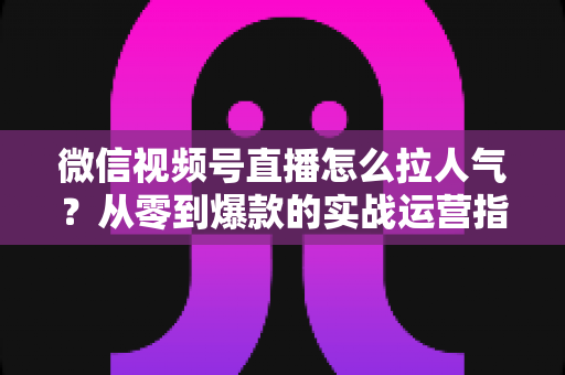 微信视频号直播怎么拉人气?从零到爆款的实战运营指南全面解析 微信视频号直播怎么拉人气?从零到爆款的实战运营指南全面解析
