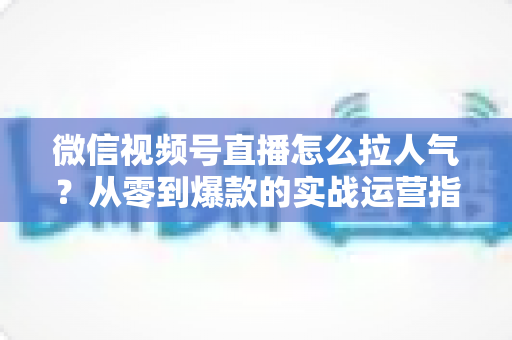 微信视频号直播怎么拉人气?从零到爆款的实战运营指南全面解析 微信视频号直播怎么拉人气?从零到爆款的实战运营指南全面解析