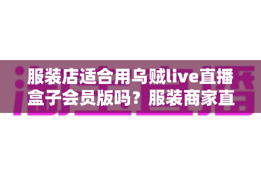 服装店适合用乌贼live直播盒子会员版吗?服装商家直播设备选型全攻略与实用建议 服装店适合用乌贼live直播盒子会员版吗?服装商家直播设备选型全攻略与实用建议