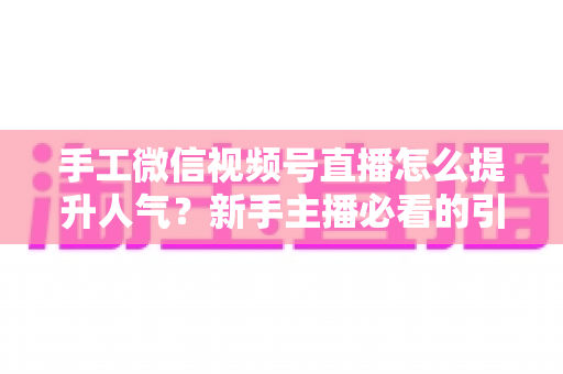 手工微信视频号直播怎么提升人气？新手主播必看的引流涨粉实战指南