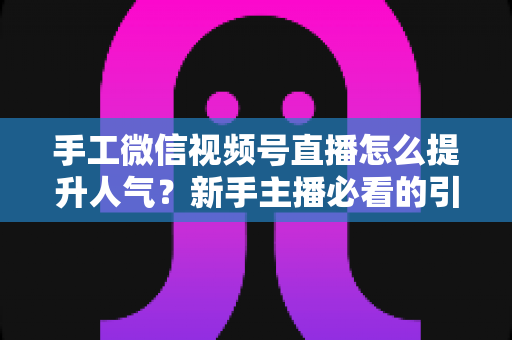 手工微信视频号直播怎么提升人气？新手主播必看的引流涨粉实战指南