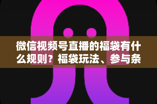 微信视频号直播的福袋有什么规则？福袋玩法、参与条件与避坑指南全解析