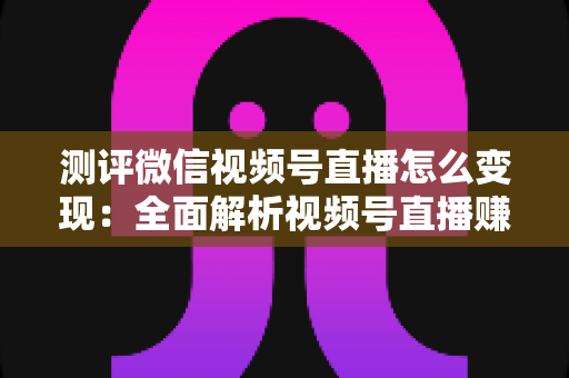 测评微信视频号直播怎么变现：全面解析视频号直播赚钱的6大途径与实战避坑指南
