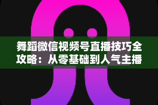 舞蹈微信视频号直播技巧全攻略：从零基础到人气主播的实战秘籍