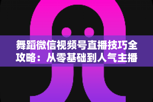 舞蹈微信视频号直播技巧全攻略：从零基础到人气主播的实战秘籍