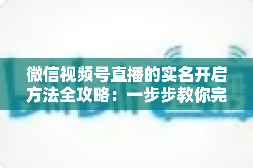 微信视频号直播的实名开启方法全攻略：一步步教你完成认证，快速开启直播之旅