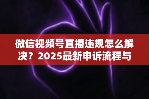 微信视频号直播违规怎么解决？2025最新申诉流程与预防指南全面解析