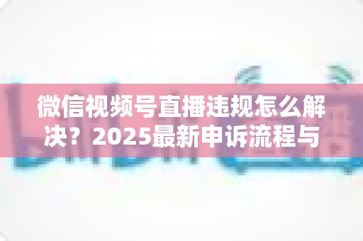 微信视频号直播违规怎么解决？2025最新申诉流程与预防指南全面解析