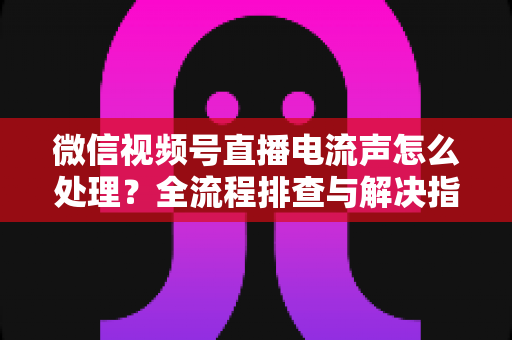 微信视频号直播电流声怎么处理?全流程排查与解决指南,让直播间音质清晰无杂音 微信视频号直播电流声怎么处理?全流程排查与解决指南,让直播间音质清晰无杂音