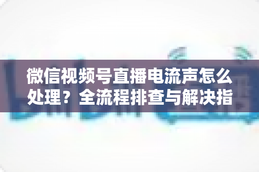 微信视频号直播电流声怎么处理?全流程排查与解决指南,让直播间音质清晰无杂音 微信视频号直播电流声怎么处理?全流程排查与解决指南,让直播间音质清晰无杂音
