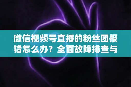 微信视频号直播的粉丝团报错怎么办？全面故障排查与实用解决指南