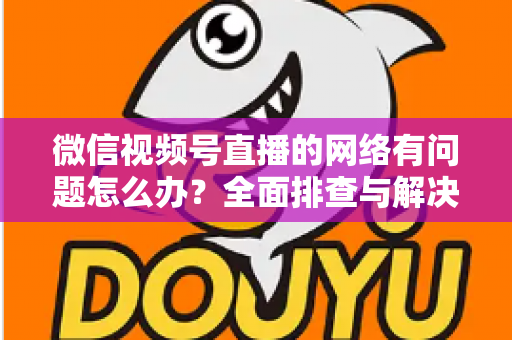 微信视频号直播的网络有问题怎么办？全面排查与解决方案实用指南