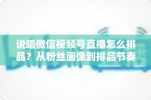 说唱微信视频号直播怎么排品？从粉丝画像到排品节奏的全流程实战指南