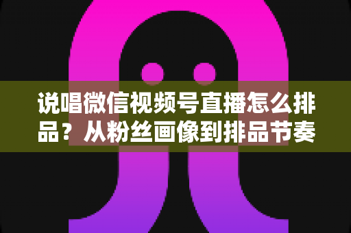 说唱微信视频号直播怎么排品？从粉丝画像到排品节奏的全流程实战指南