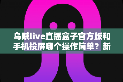 乌贼live直播盒子官方版和手机投屏哪个操作简单？新手友好度全面对比指南