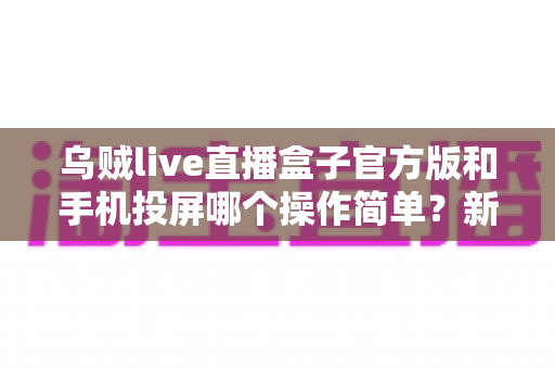 乌贼live直播盒子官方版和手机投屏哪个操作简单？新手友好度全面对比指南