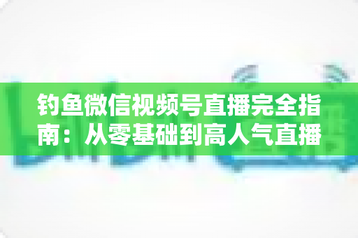 钓鱼微信视频号直播完全指南：从零基础到高人气直播间的全流程实战宝典