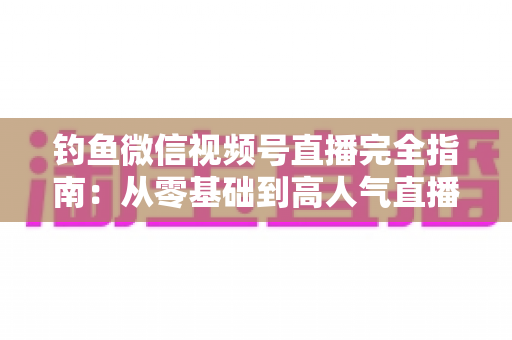 钓鱼微信视频号直播完全指南：从零基础到高人气直播间的全流程实战宝典
