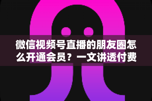 微信视频号直播的朋友圈怎么开通会员？一文讲透付费直播开通流程与朋友圈引流全攻略