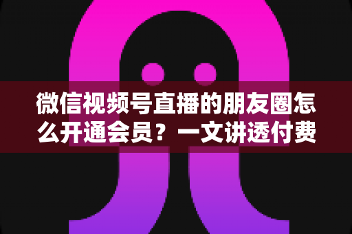 微信视频号直播的朋友圈怎么开通会员？一文讲透付费直播开通流程与朋友圈引流全攻略