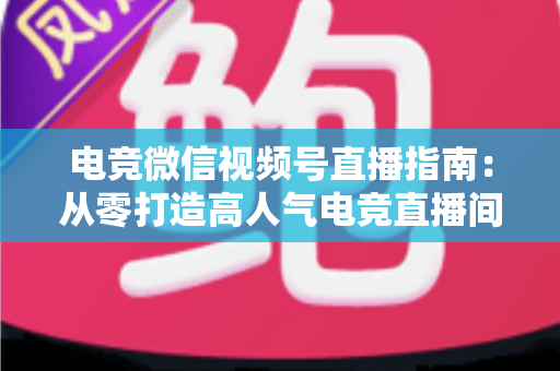 电竞微信视频号直播指南:从零打造高人气电竞直播间的完整实战攻略 电竞微信视频号直播指南:从零打造高人气电竞直播间的完整实战攻略