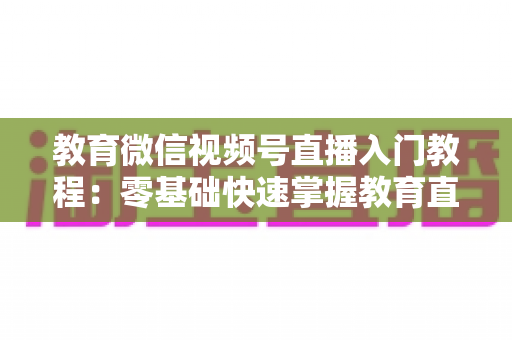 教育微信视频号直播入门教程：零基础快速掌握教育直播全流程的实战指南