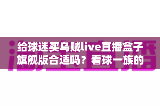 给球迷买乌贼live直播盒子旗舰版合适吗?看球一族的深度选购指南与真实利弊分析 给球迷买乌贼live直播盒子旗舰版合适吗?看球一族的深度选购指南与真实利弊分析