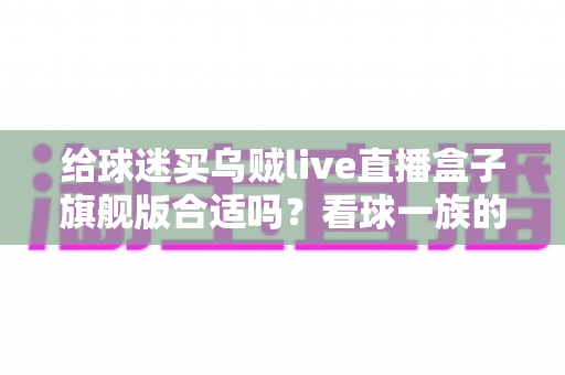 给球迷买乌贼live直播盒子旗舰版合适吗？看球一族的深度选购指南与真实利弊分析