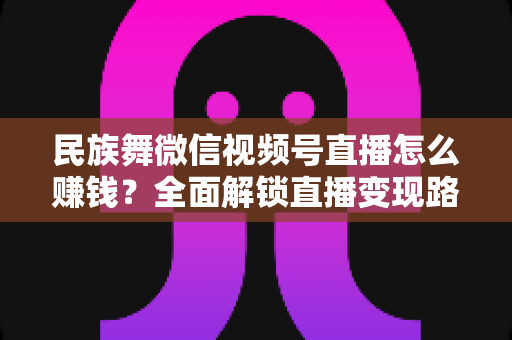 民族舞微信视频号直播怎么赚钱?全面解锁直播变现路径与运营实战指南 民族舞微信视频号直播怎么赚钱?全面解锁直播变现路径与运营实战指南