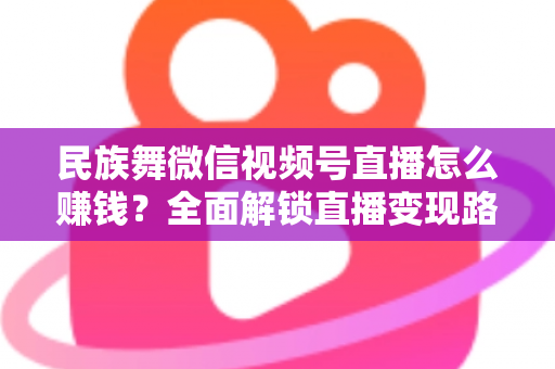 民族舞微信视频号直播怎么赚钱?全面解锁直播变现路径与运营实战指南 民族舞微信视频号直播怎么赚钱?全面解锁直播变现路径与运营实战指南