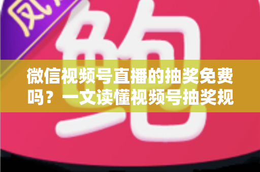 微信视频号直播的抽奖免费吗？一文读懂视频号抽奖规则、成本与实操全攻略