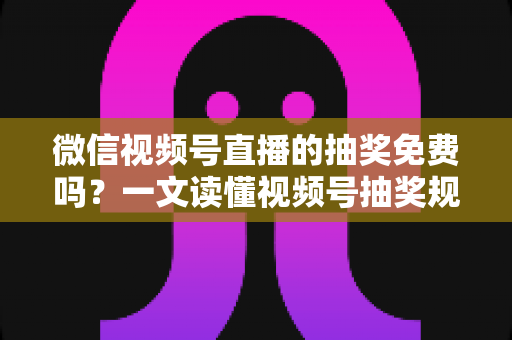 微信视频号直播的抽奖免费吗？一文读懂视频号抽奖规则、成本与实操全攻略