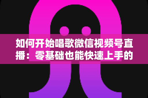 如何开始唱歌微信视频号直播：零基础也能快速上手的完整实战指南