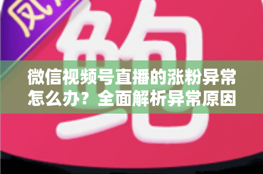 微信视频号直播的涨粉异常怎么办？全面解析异常原因与高效解决方案