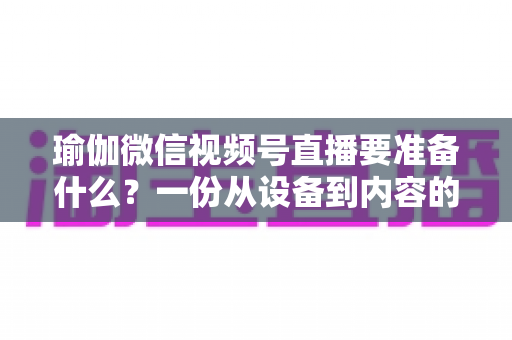 瑜伽微信视频号直播要准备什么?一份从设备到内容的全方位实战清单 瑜伽微信视频号直播要准备什么?一份从设备到内容的全方位实战清单