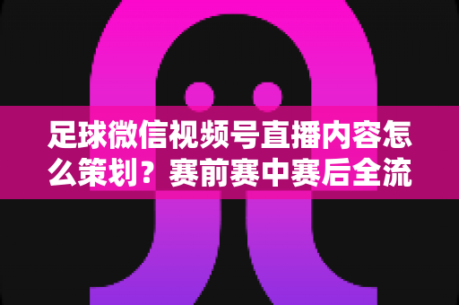 足球微信视频号直播内容怎么策划？赛前赛中赛后全流程实战指南，助你打造高人气足球直播间