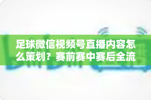 足球微信视频号直播内容怎么策划？赛前赛中赛后全流程实战指南，助你打造高人气足球直播间