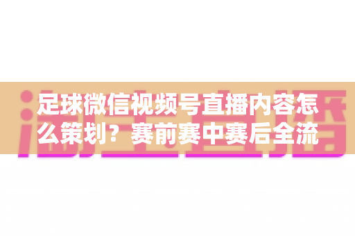 足球微信视频号直播内容怎么策划？赛前赛中赛后全流程实战指南，助你打造高人气足球直播间
