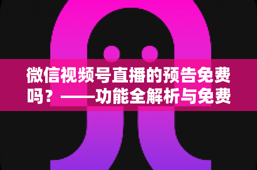 微信视频号直播的预告免费吗?——功能全解析与免费创建实战指南 微信视频号直播的预告免费吗?——功能全解析与免费创建实战指南