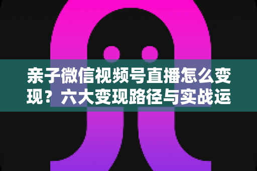 亲子微信视频号直播怎么变现？六大变现路径与实战运营全攻略