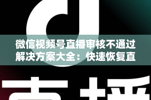 微信视频号直播审核不通过解决方案大全：快速恢复直播权限的实战指南