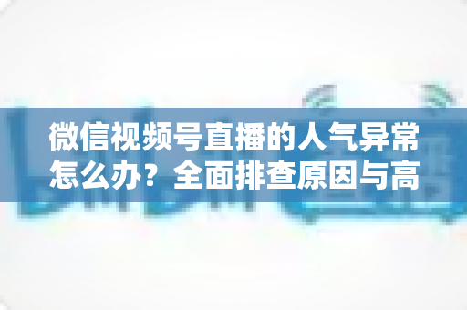 微信视频号直播的人气异常怎么办？全面排查原因与高效恢复流量的实操指南