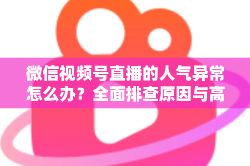 微信视频号直播的人气异常怎么办？全面排查原因与高效恢复流量的实操指南