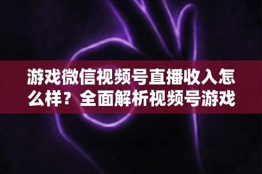 游戏微信视频号直播收入怎么样？全面解析视频号游戏直播的变现模式与真实收益水平