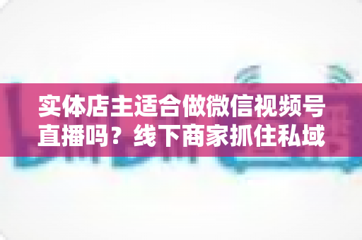 实体店主适合做微信视频号直播吗?线下商家抓住私域流量红利的实战指南 实体店主适合做微信视频号直播吗?线下商家抓住私域流量红利的实战指南