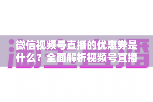 微信视频号直播的优惠券是什么？全面解析视频号直播优惠券的定义、类型、领取与设置方法