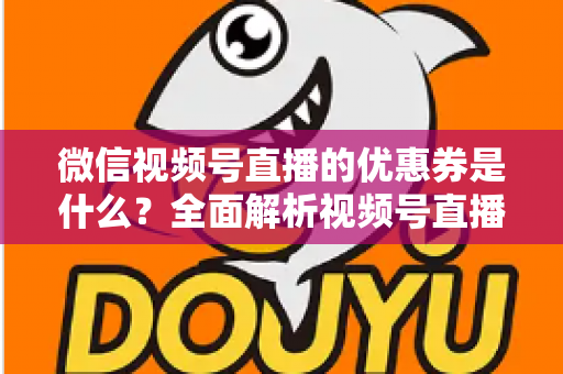 微信视频号直播的优惠券是什么？全面解析视频号直播优惠券的定义、类型、领取与设置方法